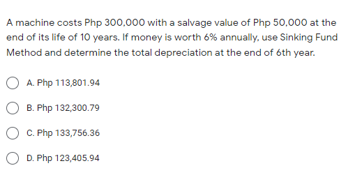 A machine costs Php 300,000 with a salvage value of Php 50,000 at the
end of its life of 1O years. If money is worth 6% annually, use Sinking Fund
Method and determine the total depreciation at the end of 6th year.
A. Php 113,801.94
B. Php 132,300.79
C. Php 133,756.36
D. Php 123,405.94
