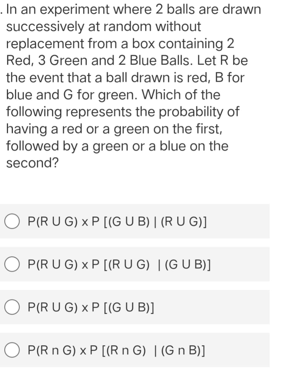 . In an experiment where 2 balls are drawn
successively at random without
replacement
from a box containing 2
Red, 3 Green and 2 Blue Balls. Let R be
the event that a ball drawn is red, B for
blue and G for green. Which of the
following represents the probability of
having a red or a green on the first,
followed by a green or a blue on the
second?
P(R U G) x P [(G U B) | (R U G)]
P(R U G) x P [(R U G) | (G U B)]
P(R U G) x P [(G U B)]
P(R n G) x P [(R n G) | (G n B)]