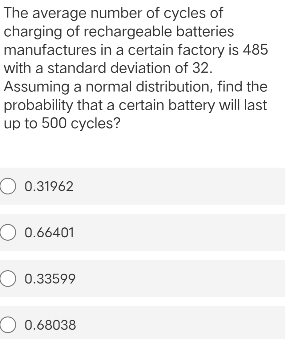 The average number of cycles of
charging of rechargeable batteries
manufactures in a certain factory is 485
with a standard deviation of 32.
Assuming a normal distribution, find the
probability that a certain battery will last
up to 500 cycles?
0.31962
O 0.66401
0.33599
0.68038