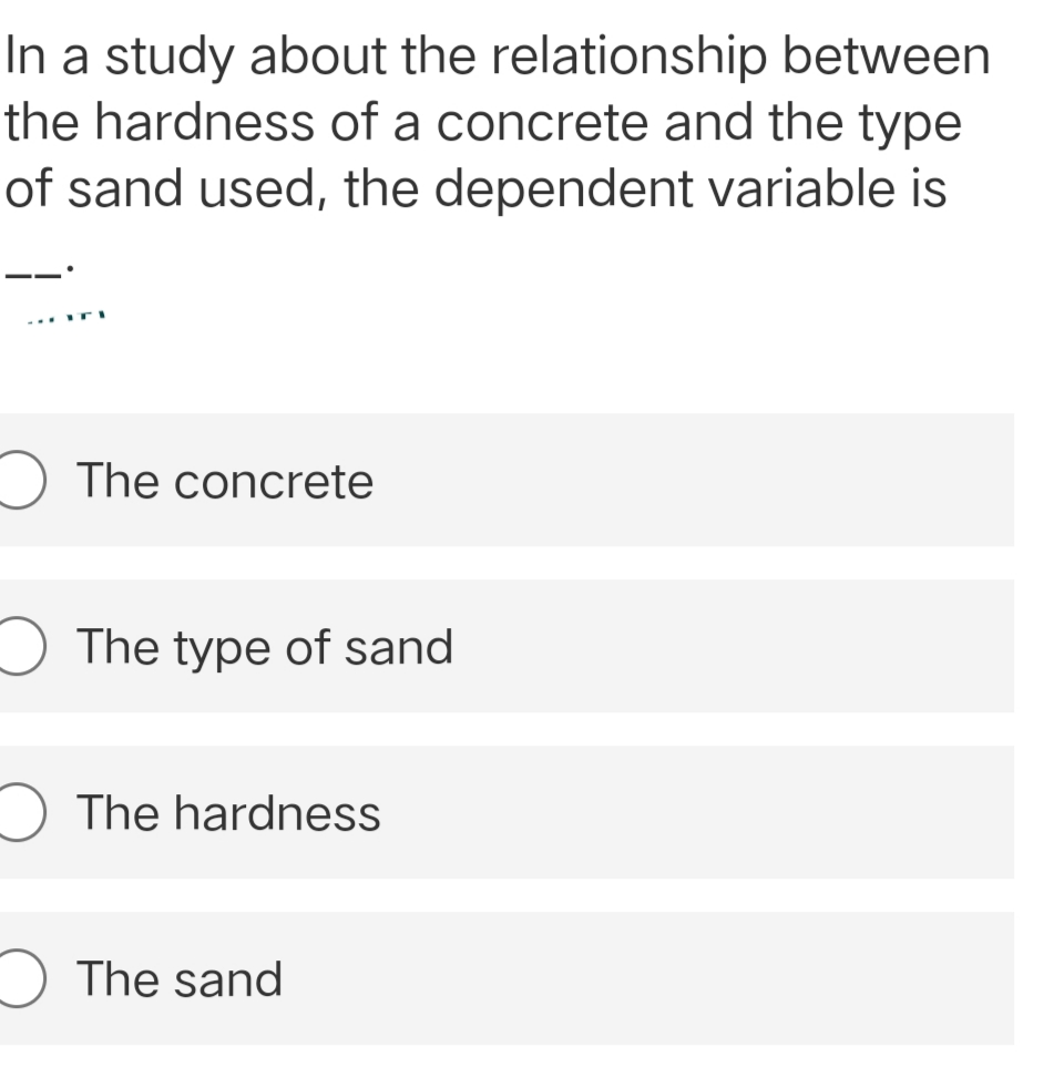 between
In a study about the relationship
the hardness of a concrete and the type
of sand used, the dependent variable is
ITI
The concrete
The type of sand
The hardness
The sand