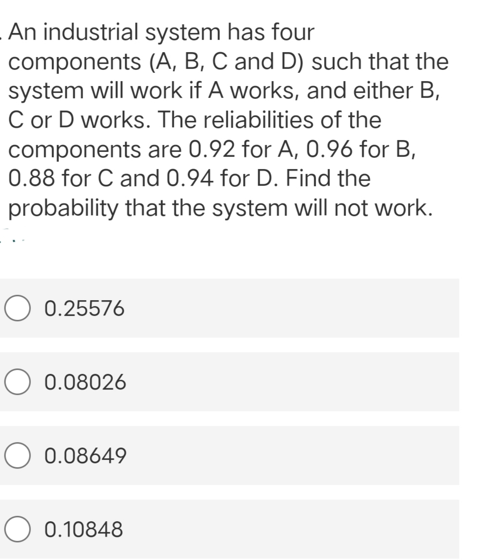 An industrial system has four
components (A, B, C and D) such that the
system will work if A works, and either B,
C or D works. The reliabilities of the
components are 0.92 for A, 0.96 for B,
0.88 for C and 0.94 for D. Find the
probability that the system will not work.
0.25576
0.08026
0.08649
0.10848