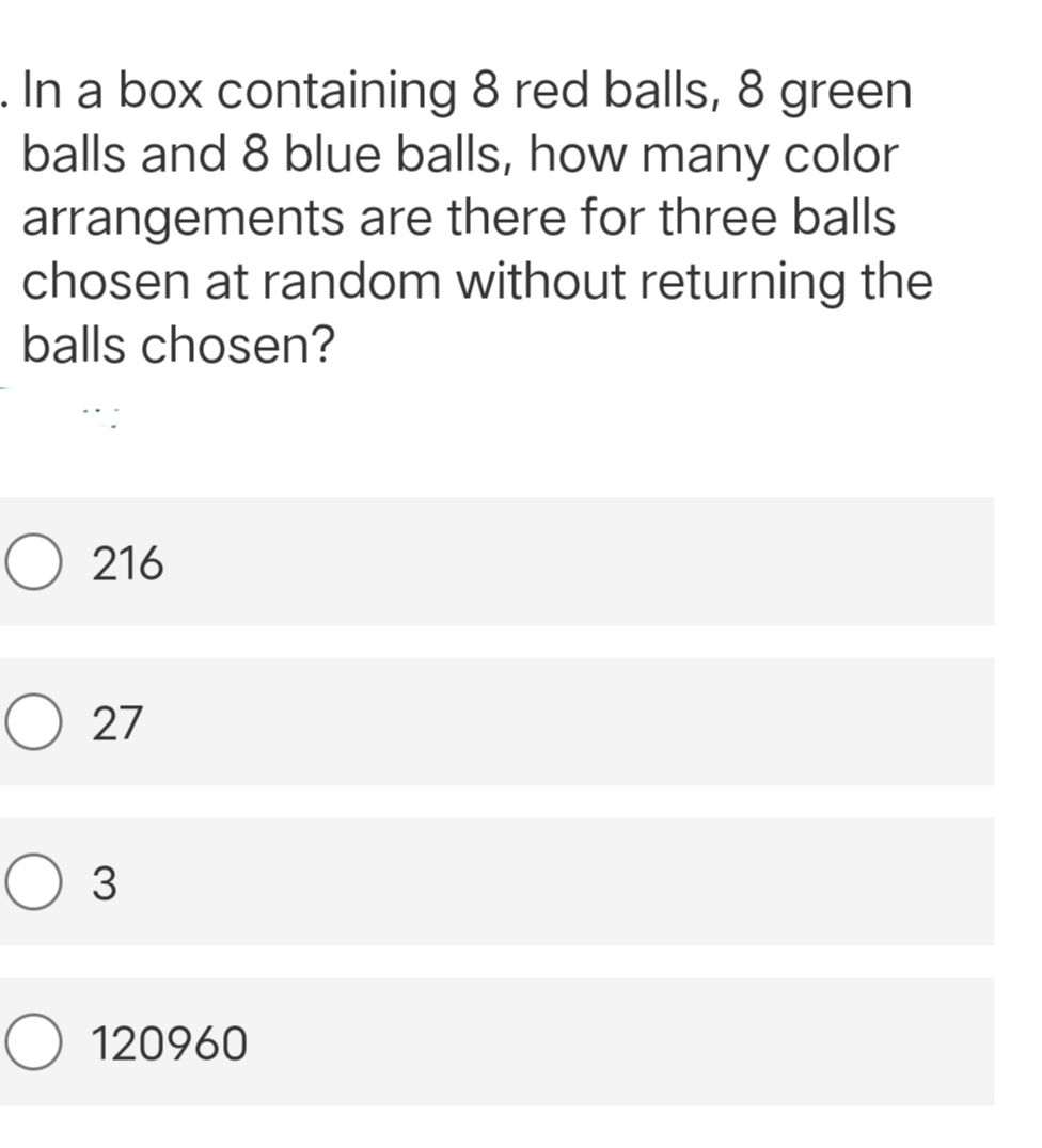 . In a box containing 8 red balls, 8 green
balls and 8 blue balls, how many color
arrangements are there for three balls
chosen at random without returning the
balls chosen?
O216
O 27
O 3
120960