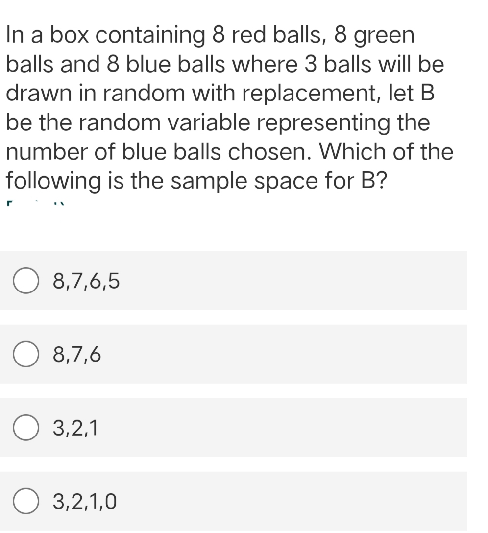 In a box containing 8 red balls, 8 green
balls and 8 blue balls where 3 balls will be
drawn in random with replacement, let B
be the random variable representing the
number of blue balls chosen. Which of the
following is the sample space for B?
8,7,6,5
8,7,6
O 3,2,1
3,2,1,0