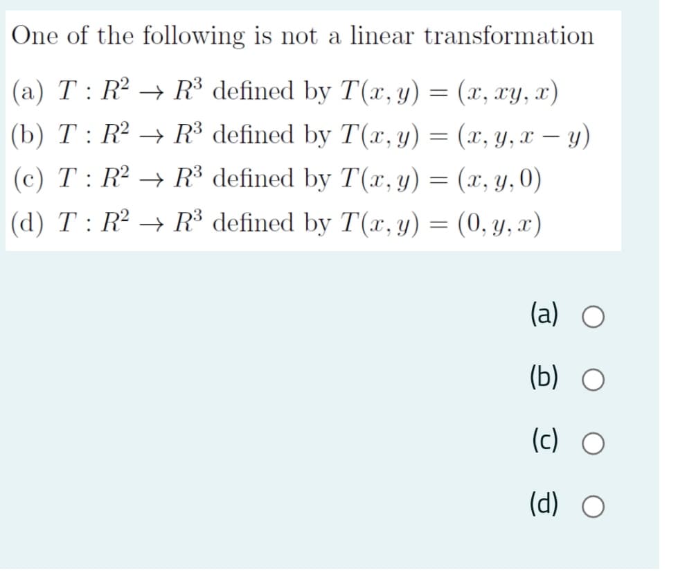 One of the following is not a linear transformation
(a) T : R² → R³ defined by T(x,y) = (x, xY, x)
(b) T : R2 → R³ defined by T(x, y) = (x, y, x – y)
(c) T : R² → R³ defined by T(x, y) = (x, y,0)
(d) T: R → R³ defined by T(x, y) = (0, y, x)
(a) O
(b) O
(c) O
(d) O
