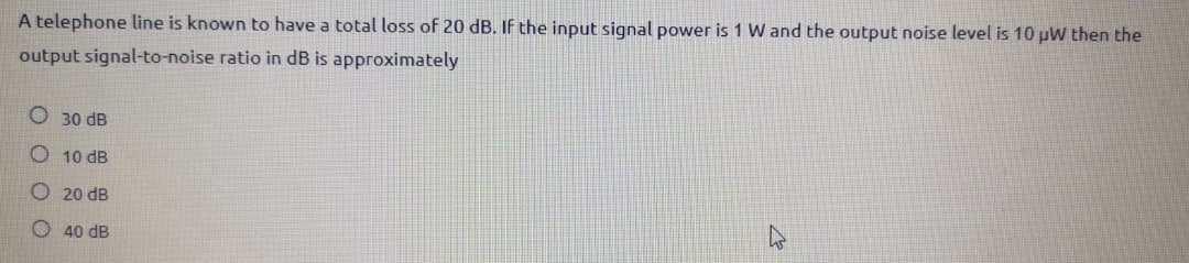 A telephone line is known to have a total loss of 20 dB. If the input signal power is 1 W and the output noise level is 10 pW then the
output signal-to-noise ratio in dB is approximately
30 dB
O 10 dB
O 20 dB
40 dB
