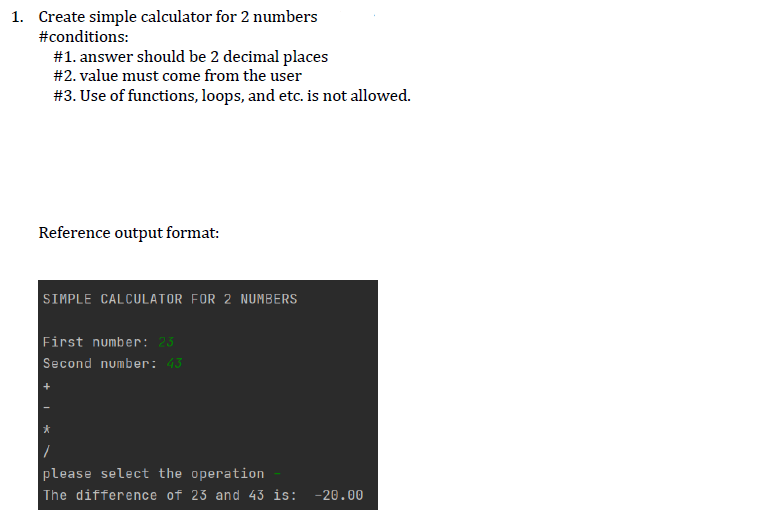 1. Create simple calculator for 2 numbers
#conditions:
#1. answer should be 2 decimal places
#2. value must come from the user
#3. Use of functions, loops, and etc. is not allowed.
Reference output format:
SIMPLE CALCULATOR FOR 2 NUMBERS
First number: 23
Second number: 43
please select the operation
The difference of 23 and 43 is: -20.00
