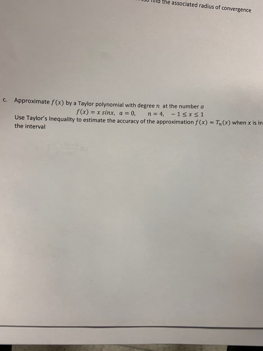 the associated radius of convergence
C. Approximate f (x) by a Taylor polynomial with degree n at the number a
f(x) = x sinx, a = 0,
n = 4,
- 1< x< 1
Use Taylor's Inequality to estimate the accuracy of the approximation f (x) =
the interval
Tn(x) when x is in
