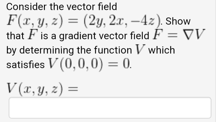 Consider the vector field
F(x, y, z) = (2y, 2x, –4z). Show
that F is a gradient vector field F = VV
by determining the function V which
satisfies V (0,0,0) = 0.
V (x, y, z) =
