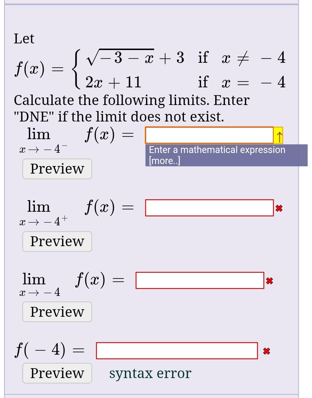 Let
3 – x + 3 if x +
f(x) =
2x + 11
Calculate the following limits. Enter
"DNE" if the limit does not exist.
if x =
f(x) =
lim
Enter a mathematical expression
[more.]
x → – 4-
Preview
f(x)
lim
x → – 4+
Preview
f(x)
lim
Preview
f( – 4)
Preview
syntax error
