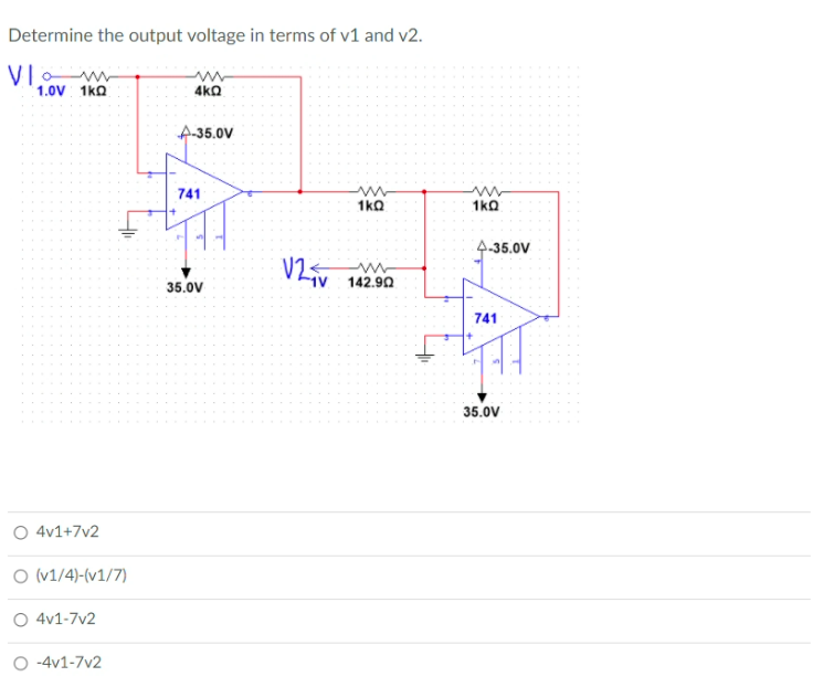 Determine the output voltage in terms of v1 and v2.
VI
1.0V 1ko
4kO
A-35.0V
741
1ko
1kQ
4-35.0V
V2
35.0V
142.90
741
35.0V
O 4v1+7v2
O (v1/4)-(v1/7)
O 4v1-7v2
O -4v1-7v2
