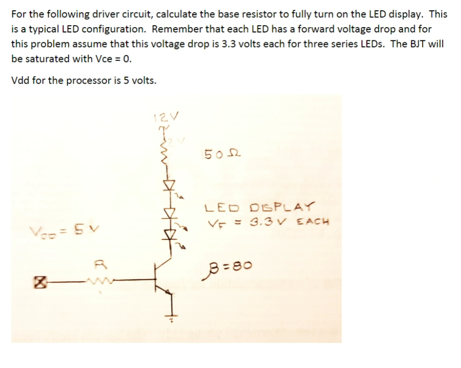 For the following driver circuit, calculate the base resistor to fully turn on the LED display. This
is a typical LED configuration. Remember that each LED has a forward voltage drop and for
this problem assume that this voltage drop is 3.3 volts each for three series LEDS. The BJT will
be saturated with Vce = 0.
Vdd for the processor is 5 volts.
12V
502
LED DSPLAY
VE = 3.3 v EACH
Ves = 5 v
