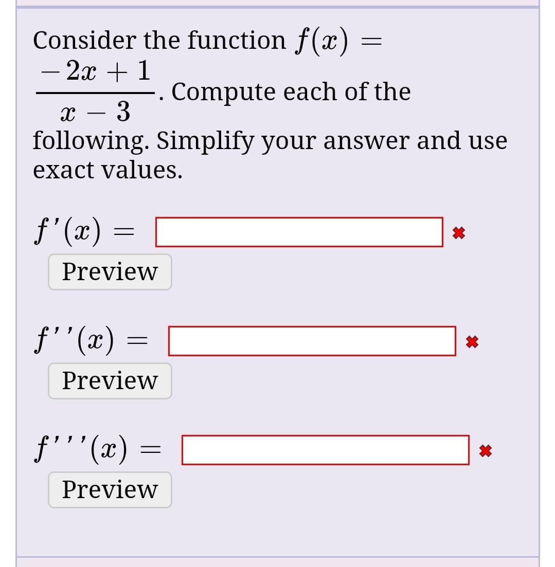 Consider the function f(x)
- 2x + 1
Compute each of the
3
following. Simplify your answer and use
exact values.
f'(x)
Preview
f''(x)
Preview
f'''(x) =
(x)
Preview
