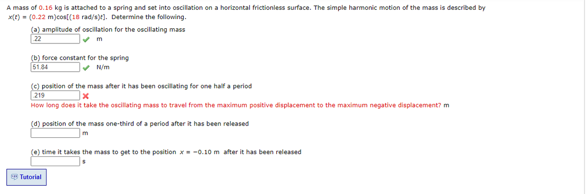 A mass of 0.16 kg is attached to a spring and set into oscillation on a horizontal frictionless surface. The simple harmonic motion of the mass is described by
x(t) = (0.22 m)cos[(18 rad/s)t]. Determine the following.
(a) amplitude of oscillation for the oscillating mass
22
(b) force constant for the spring
51.84
V N/m
(c) position of the mass after it has been oscillating for one half a period
219
How long does it take the oscillating mass to travel from the maximum positive displacement to the maximum negative displacement? m
(d) position of the mass one-third of a period after it has been released
(e) time it takes the mass to get to the position x = -0.10 m after it has been released
129 Tutorial
