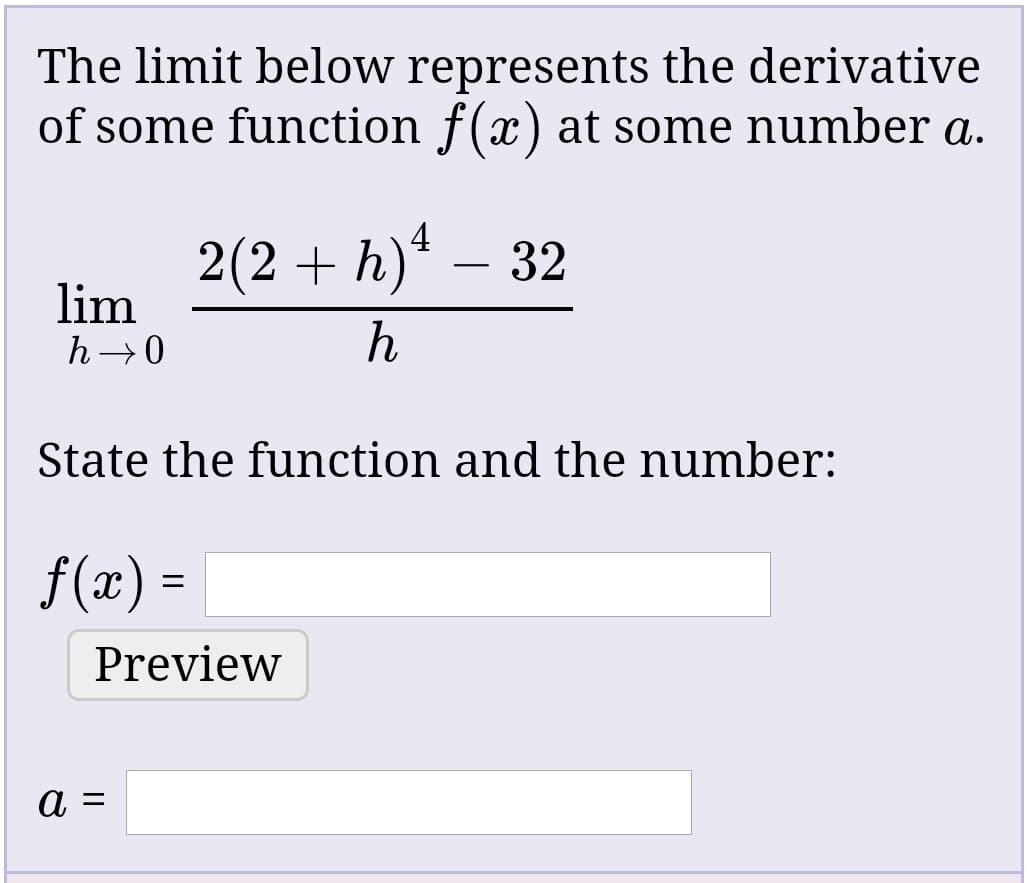 The limit below represents the derivative
of some function f(x) at some number a.
2(2 + h)* – 32
lim
h →0
State the function and the number:
f(x) =
Preview
