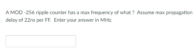 A MOD -256 ripple counter has a max frequency of what ? Assume max propagation
delay of 22ns per FF. Enter your answer in MHz.

