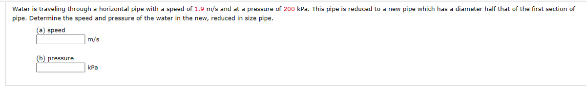 Water is traveling through a horizontal pipe with a speed of 1.9 m/s and at a pressure of 200 kPa. This pipe is reduced to a new pipe which has a diameter half that of the first section of
pipe. Determine the speed and pressure of the water in the new, reduced in size pipe.
(a) speed
m/s
(b) pressure
КРа
