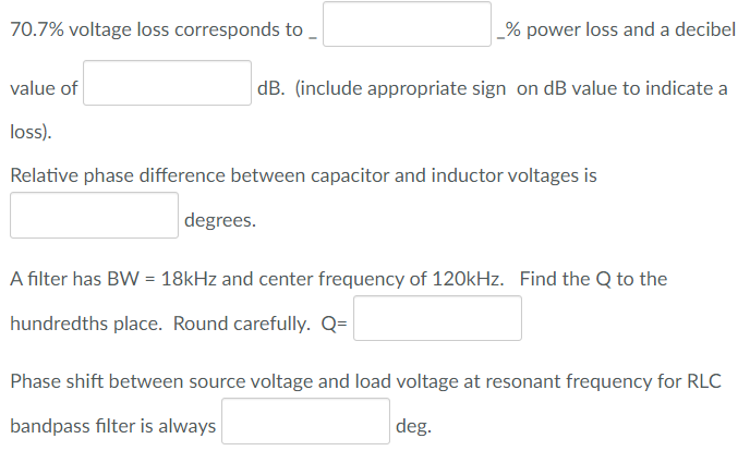 70.7% voltage loss corresponds to
_% power loss and a decibel
value of
dB. (include appropriate sign on dB value to indicate a
loss).
Relative phase difference between capacitor and inductor voltages is
degrees.
A filter has BW = 18kHz and center frequency of 120kHz. Find the Q to the
%3D
hundredths place. Round carefully. Q=
Phase shift between source voltage and load voltage at resonant frequency for RLC
bandpass filter is always
|deg.
