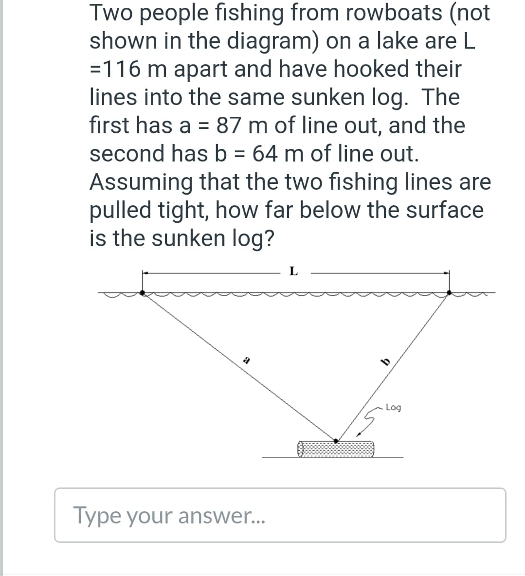 Two people fishing from rowboats (not
shown in the diagram) on a lake are L
=116 m apart and have hooked their
lines into the same sunken log. The
first has a = 87 m of line out, and the
second has b = 64 m of line out.
Assuming that the two fishing lines are
pulled tight, how far below the surface
is the sunken log?
Log
Type your answer...
