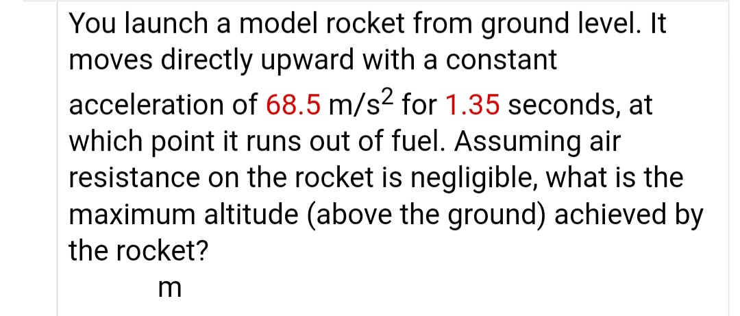 You launch a model rocket from ground level. It
moves directly upward with a constant
acceleration of 68.5 m/s² for 1.35 seconds, at
which point it runs out of fuel. Assuming air
resistance on the rocket is negligible, what is the
maximum altitude (above the ground) achieved by
the rocket?
