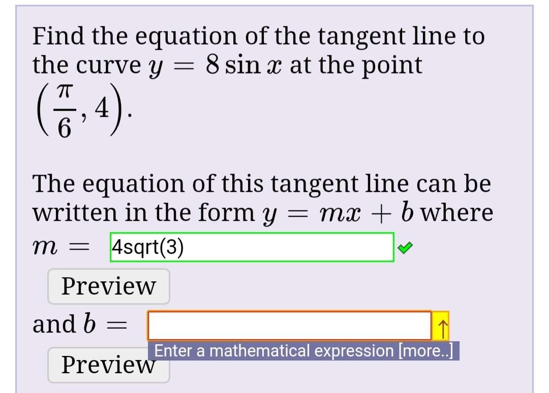 Find the equation of the tangent line to
the curve y = 8 sin x at the point
(5.4).
The equation of this tangent line can be
written in the form y = mx + b where
4sqrt(3)
Preview
and b
Enter a mathematical expression [more..]
Preview
