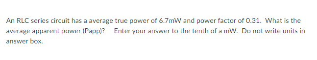 An RLC series circuit has a average true power of 6.7mW and power factor of 0.31. What is the
average apparent power (Papp)? Enter your answer to the tenth of a mW. Do not write units in
answer box.
