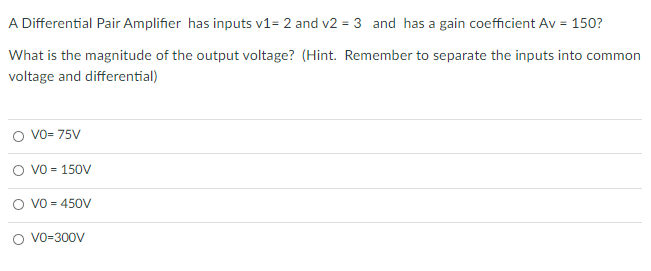 A Differential Pair Amplifier has inputs v1= 2 and v2 = 3 and has a gain coefficient Av = 150?
%3D
What is the magnitude of the output voltage? (Hint. Remember to separate the inputs into common
voltage and differential)
O vo- 75V
O vo = 150V
O vo = 450V
O VO-300V
