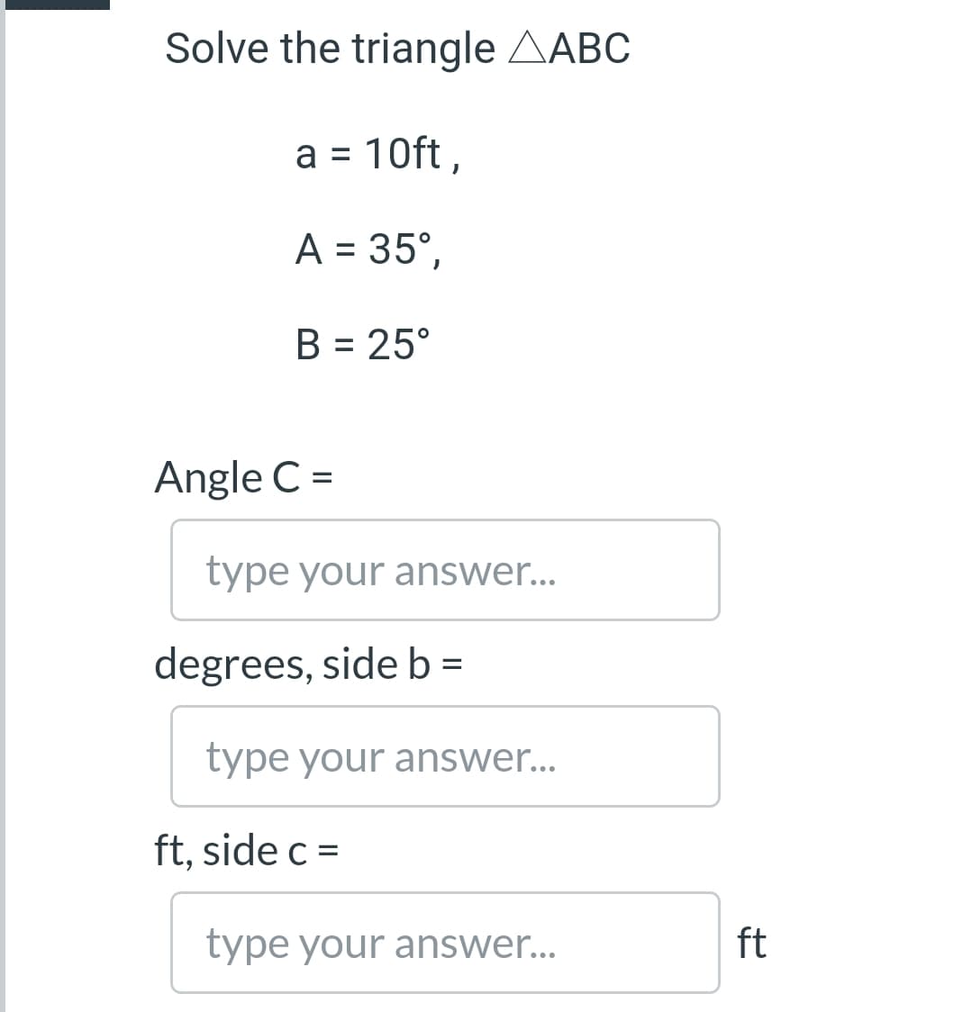 Solve the triangle AABC
a = 10ft ,
%3D
A = 35°,
B = 25°
%3D
Angle C =
type your answer...
degrees, side b =
type your answer...
ft, side c =
type your answer...
ft
