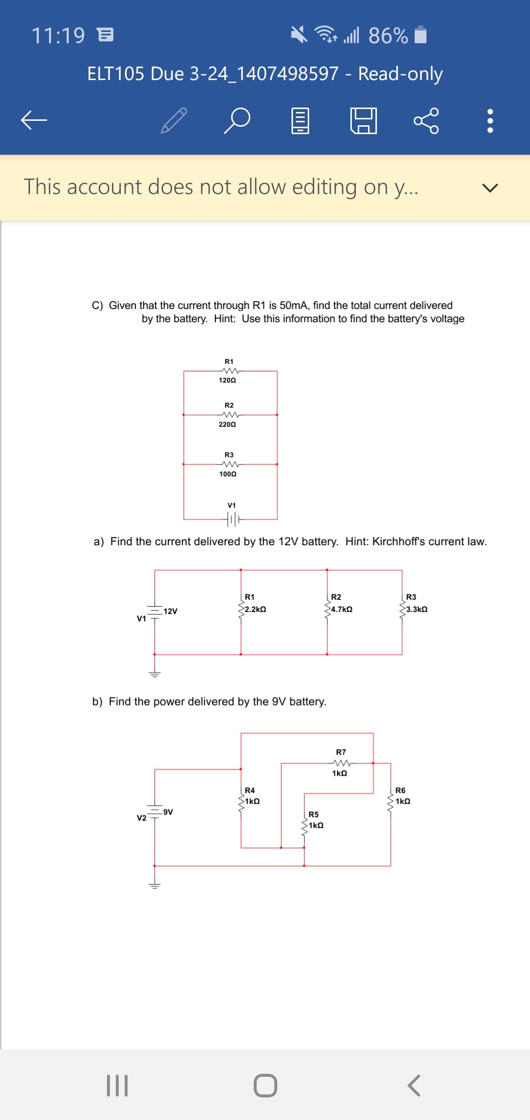 11:19 B
all 86%
ELT105 Due 3-24_1407498597 - Read-only
This account does not allow editing on y...
C) Given that the current through R1 is 50mA, find the total current delivered
by the battery. Hint: Use this information to find the battery's voltage
R1
1200
R2
2200
R3
1000
V1
a) Find the current delivered by the 12V battery. Hint: Kirchhoff's current law.
R1
R2
R3
12V
>2.2kQ
>4.7kQ
3.3kQ
V1
b) Find the power delivered by the 9V battery.
R7
R4
R6
S1kQ
A6-
R5
V2
>1kQ
