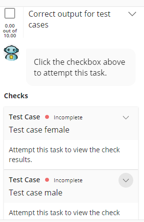 Correct output for test
cases
0.00
out of
10.00
Click the checkbox above
to attempt this task.
Checks
Test Case
Incomplete
Test case female
Attempt this task to view the check
results.
Test Case
Incomplete
Test case male
Attempt this task to view the check
>
