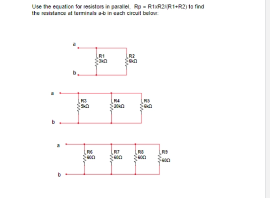 Use the equation for resistors in parallel, Rp = R1XR2/(R1+R2) to find
the resistance at teminals a-b in each circuit below.
R1
3ka
R2
6k2
R3
Ska
R4
20ka
RS
R6
600
R7
600
R8
600
R9
600
