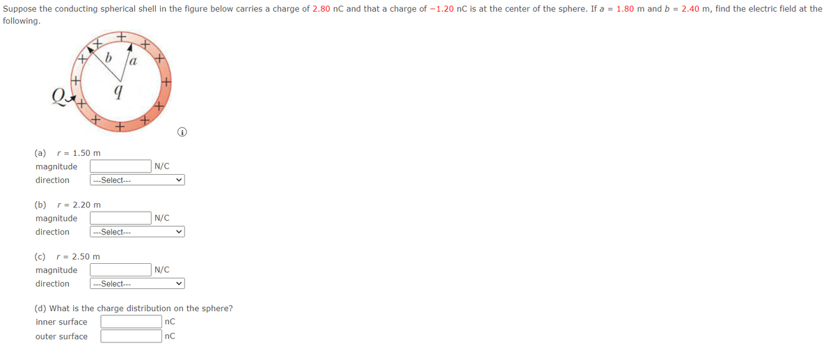 Suppose the conducting spherical shell in the figure below carries a charge of 2.80 nC and that a charge of -1.20 nC is at the center of the sphere. If a = 1.80 m and b = 2.40 m, find the electric field at the
following.
(a)
r = 1.50 m
magnitude
N/C
direction
---Select---
(b) r = 2.20 m
magnitude
N/C
direction
-Select---
(c)
r = 2.50 m
magnitude
N/C
direction
|---Select---
(d) What is the charge distribution on the sphere?
inner surface
nC
outer surface
