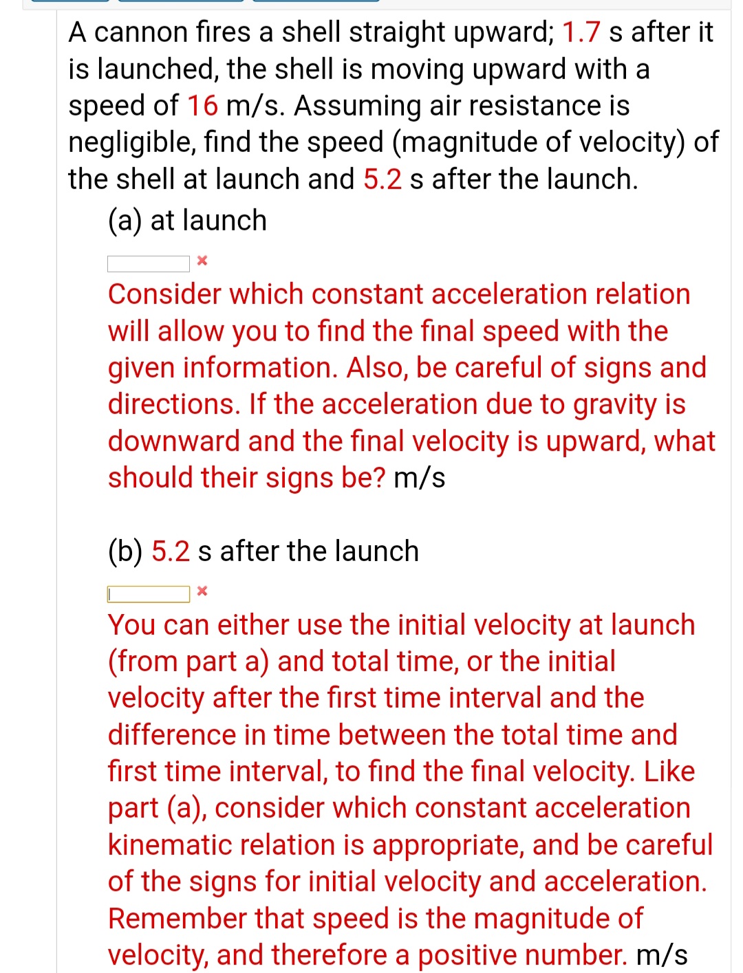 A cannon fires a shell straight upward; 1.7 s after
is launched, the shell is moving upward with a
speed of 16 m/s. Assuming air resistance is
negligible, find the speed (magnitude of velocity) c
the shell at launch and 5.2 s after the launch.
(a) at launch
