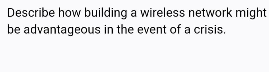 Describe how building a wireless network might
be advantageous in the event of a crisis.
