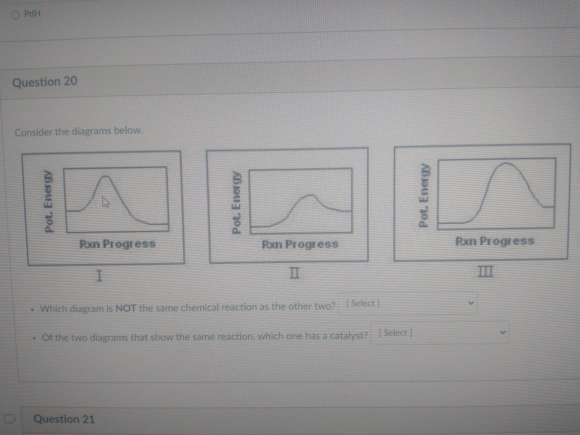 O PdH
Question 20
Consider the diagrams below.
Rxn Progress
Rxn Progress
Rxn Progress
II
• Which diagram is NOT the same chemical reaction as the other two? (Select]
- Of the two diagrams that show the same reaction, which one has a catalyst? ( Select ]
Question 21
Pot. Energy
Pot. Energy
Pot. Energy
