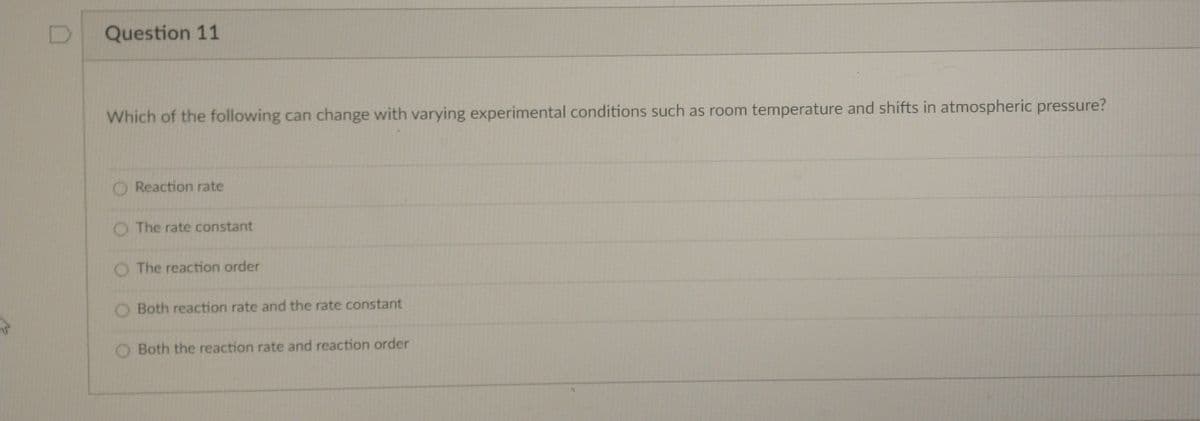 Question 11
Which of the following can change with varying experimental conditions such as room temperature and shifts in atmospheric pressure?
O Reaction rate
O The rate constant
O The reaction order
Both reaction rate and the rate constant
O Both the reaction rate and reaction order
