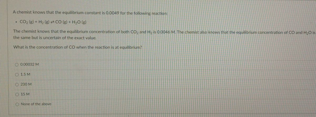 A chemist knows that the equilibrium constant is 0.0049 for the following reaction:
O
CO₂ (g) + H₂ (g) = CO (g) + H₂O (g)
The chemist knows that the equilibrium concentration of both CO2 and H₂ is 0.0046 M. The chemist also knows that the equilibrium concentration of CO and H₂O is
the same but is uncertain of the exact value.
What is the concentration of CO when the reaction is at equilibrium?
0.00032 M
1.5 M
230 M
15 M
None of the above