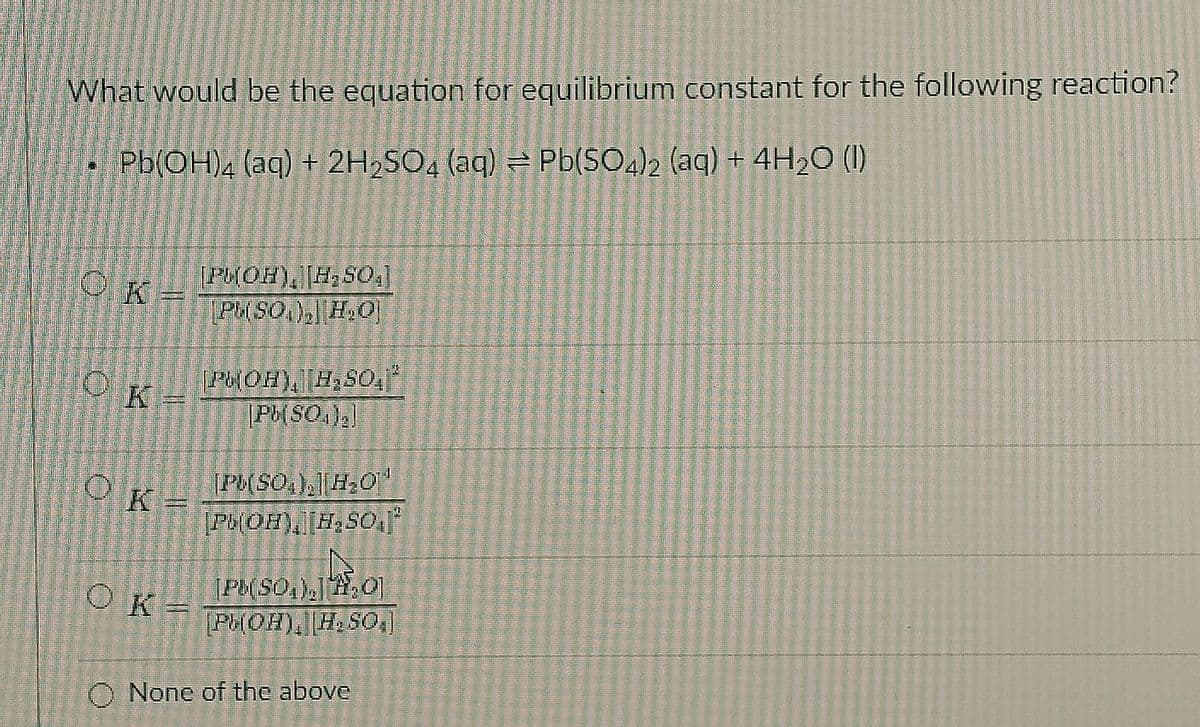 What would be the equation for equilibrium constant for the following reaction?
4
Pb(OH)4 (aq) + 2H₂SO4 (aq) = Pb(SO4)2 (aq) + 4H₂O (1)
OK=
PM(OH), H₂SO0,]
[P(SO), H₂O]
74
0
PHOH), H₂SO
[Pb(SQ),]
PL(SO), H₂O
Pb(OH) [H₂SO4)²
Pb(SO₂),,O
[PHOH), H, SO₂]
OK =
OK
(=
O None of the above