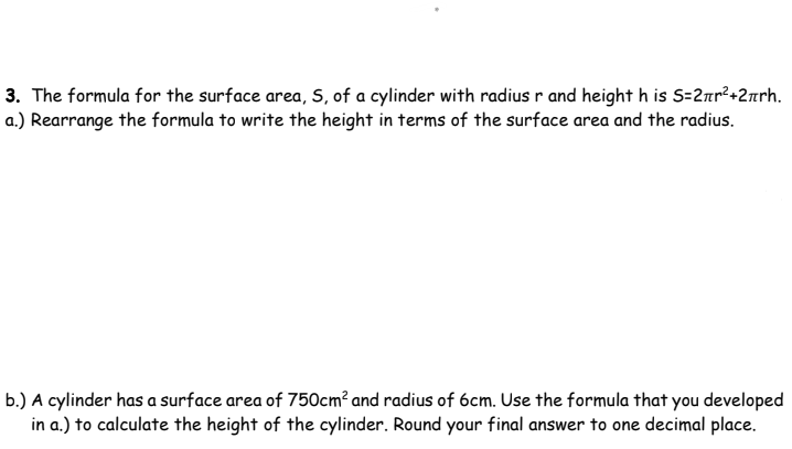 3. The formula for the surface area, S, of a cylinder with radius r and height h is S=2nr²+2nrh.
a.) Rearrange the formula to write the height in terms of the surface area and the radius.
b.) A cylinder has a surface area of 750cm² and radius of 6cm. Use the formula that you developed
in a.) to calculate the height of the cylinder. Round your final answer to one decimal place.
