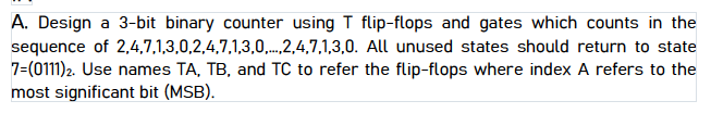 A. Design a 3-bit binary counter using T flip-flops and gates which counts in the
sequence of 2,4,7,1,3,0,2,4,7,1,3,0,.2,4,7,1,3,0. All unused states should return to state
7=(0111)2. Use names TA, TB, and TC to refer the flip-flops where index A refers to the
most significant bit (MSB).
