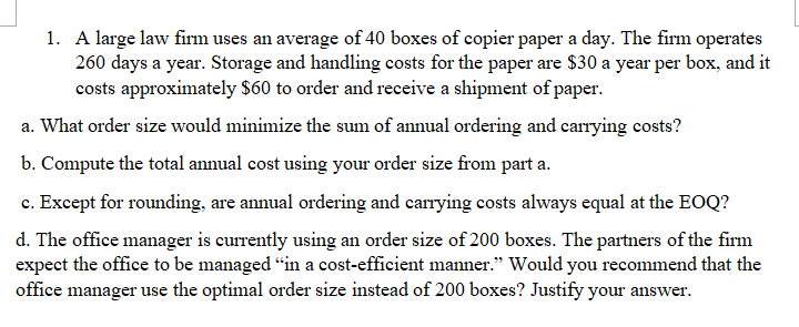 1. A large law firm uses an average of 40 boxes of copier paper a day. The firm operates
260 days a year. Storage and handling costs for the paper are $30 a year per box, and it
costs approximately $60 to order and receive a shipment of paper.
a. What order size would minimize the sum of annual ordering and carrying costs?
b. Compute the total annual cost using your order size from part a.
c. Except for rounding, are annual ordering and carrying costs always equal at the EOQ?
d. The office manager is currently using an order size of 200 boxes. The partners of the firm
expect the office to be managed "in a cost-efficient manner." Would you recommend that the
office manager use the optimal order size instead of 200 boxes? Justify your answer.

