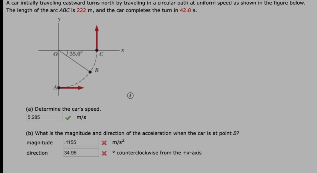 A car initially traveling eastward turns north by traveling in a circular path at uniform speed as shown in the figure below.
The length of the arc ABC is 222 m, and the car completes the turn in 42.0 s.
| 35.0°
В
(a) Determine the car's speed.
5.285
V m/s
(b) What is the magnitude and direction of the acceleration when the car is at point B?
magnitude
.1155
X m/s2
direction
34.95
X °counterclockwise from the +x-axis
