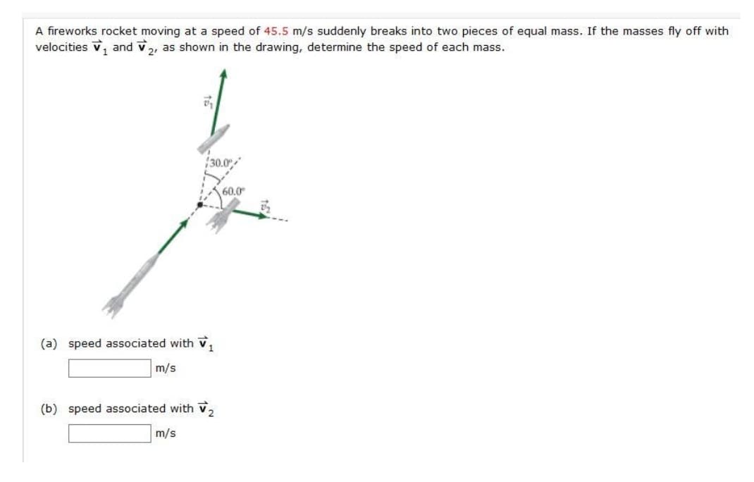 A fireworks rocket moving at a speed of 45.5 m/s suddenly breaks into two pieces of equal mass. If the masses fly off with
velocities v, and v,, as shown in the drawing, determine the speed of each mass.
30.0
60.0
(a) speed associated with v,
m/s
(b) speed associated with v,
m/s
