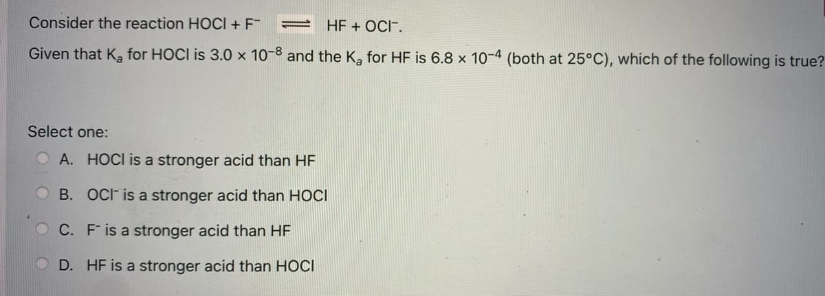 Consider the reaction HOCI + F-
HF + OCI".
Given that Ka for HOCI is 3.0 × 10-3 and the K, for HF is 6.8 × 10-4 (both at 25°C), which of the following is true?
Select one:
O A. HOCI is a stronger acid than HF
B. OCF is a stronger acid than HOCI
O C. F is a stronger acid than HF
D. HF is a stronger acid than HOCI
