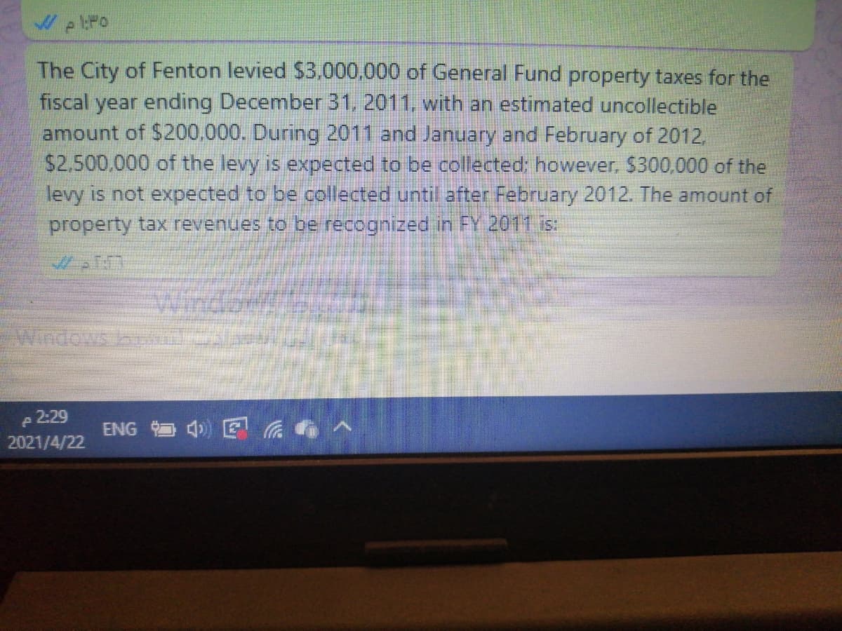 The City of Fenton levied $3.000,000 of General Fund property taxes for the
fiscal year ending December 31, 2011. with an estimated uncollectible
amount of $200.000. During 2011 and January and February of 2012,
$2,500,000 of the levy is expected to be collected: however, $300,000 of the
levy is not expected to be collected until after February 2012. The amount of
property tax revenues to be recognized in FY 2011 s
Wind
Windows
2:29
4) E a
ENG
2021/4/22
