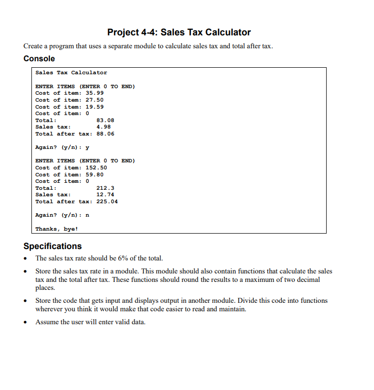 Project 4-4: Sales Tax Calculator
Create a program that uses a separate module to calculate sales tax and total after tax.
Console
Sales Tax Calculator
ENTER ITEMS (ENTER 0 TO END)
Cost of item: 35.99
Cost of item: 27.50
Cost of item:
19.59
Cost of item: 0
Total:
83.08
Sales tax:
4.98
Total after tax: 88.06
Again? (y/n): y
ENTER ITEMS (ENTER 0 TO END)
Cost of item: 152.50
Cost of item: 59.80
Cost of item: 0
Total:
212.3
Sales tax:
12.74
Total after tax: 225.04
Again? (y/n): n
Thanks, bye!
Specifications
• The sales tax rate should be 6% of the total.
Store the sales tax rate in a module. This module should also contain functions that calculate the sales
tax and the total after tax. These functions should round the results to a maximum of two decimal
places.
• Store the code that gets input and displays output in another module. Divide this code into functions
wherever you think it would make that code easier to read and maintain.
Assume the user will enter valid data.