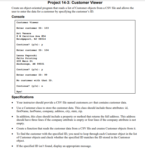 Project 14-3: Customer Viewer
Create an object-oriented program that reads a list of Customer objects from a CSV file and allows the
user to enter the data for a customer by specifying the customer's ID.
Console
•
•
Customer Viewer
Enter customer ID: 103
•
•
Art Venere
8 W Cerritos Ave #54
Bridgeport, NJ 08014
Continue? (y/n): y
Enter customer ID: 104
Lenna Paprocki
Feltz Printing
639 Main St
Anchorage, AK 99501
Continue? (y/n): y
Enter customer ID: 99
No customer with that ID.
Bye!
Specifications
Your instructor should provide a CSV file named customers.csv that contains customer data.
Use a Customer class to store the customer data. This class should include these attributes: id,
firstName, lastName, company, address, city, state, zip.
Continue? (y/n): n
• In addition, this class should include a property or method that returns the full address. This address
should have three lines if the company attribute is empty or four lines if the company attribute is not
empty.
Create a function that reads the customer data from a CSV file and creates Customer objects from it.
To find the customer with the specified ID, you need to loop through each Customer object in the list
of Customer objects and check whether the specified ID matches the ID stored in the Customer
object.
• If the specified ID isn't found, display an appropriate message.