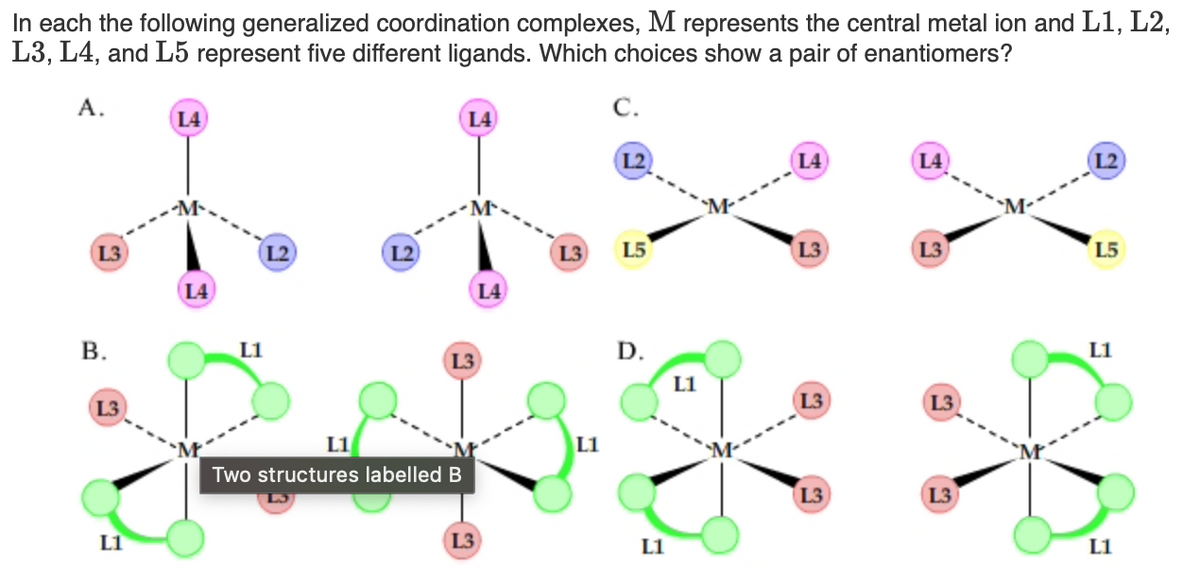In each the following generalized coordination complexes, M represents the central metal ion and L1, L2,
L3, L4, and L5 represent five different ligands. Which choices show a pair of enantiomers?
A.
С.
L4
L4
(L4
(L4
L2
L3
L2
L2
L3
L5
L3
L3
L5
L4
L4
В.
L1
D.
L1
L3
L1
L3
L3
(L3
L1
L1
Two structures labelled B
L3
L3
L1
L3
L1
L1
