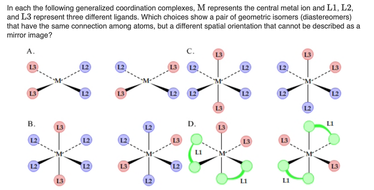 In each the following generalized coordination complexes, M represents the central metal ion and L1, L2,
and L3 represent three different ligands. Which choices show a pair of geometric isomers (diastereomers)
that have the same connection among atoms, but a different spatial orientation that cannot be described as a
mirror image?
А.
C.
L3
L3
L3
L2
L3
L2
L2
L3
L3
L2
(L3
L2
L2
12
L2
L2
L3
L2
В.
D.
L1
L3
L2
L3
L2
L2
L2
(L3
L3
L3
L1
L2
L2
L3
L2
L3
L3
L2
L1
L1
