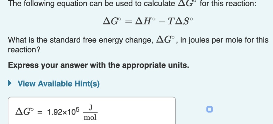 The following equation can be used to calculate AGº for this reaction:
ΔG ΔΗ-ΤΔS
What is the standard free energy change, AG°, in joules per mole for this
reaction?
Express your answer with the appropriate units.
• View Available Hint(s)
J
AG° = 1.92x105
mol
AG° :
%3D
