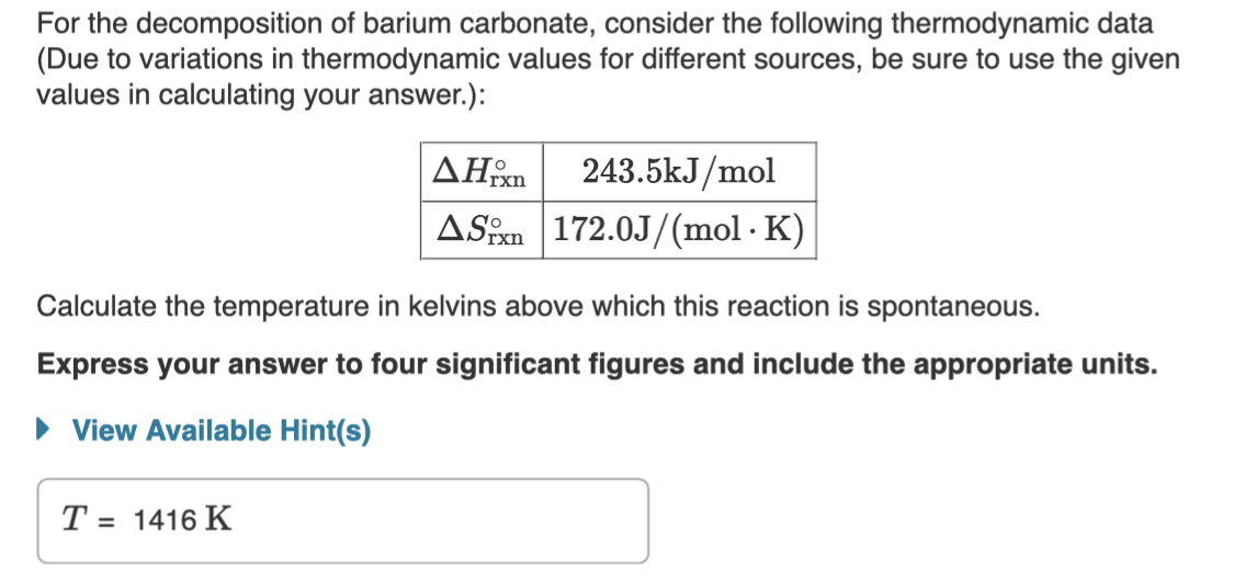 For the decomposition of barium carbonate, consider the following thermodynamic data
(Due to variations in thermodynamic values for different sources,
values in calculating your answer.):
be sure to use the given
AHm
243.5kJ/mol
ASPn 172.0J/(mol · K)
xn.
Calculate the temperature in kelvins above which this reaction is spontaneous.
Express your answer to four significant figures and include the appropriate units.
• View Available Hint(s)
T = 1416 K
%3D
